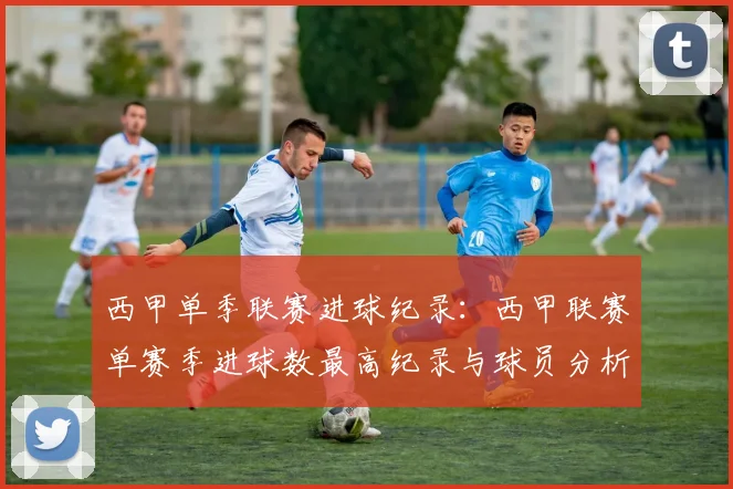西甲单季联赛进球纪录：西甲联赛单赛季进球数最高纪录与球员分析