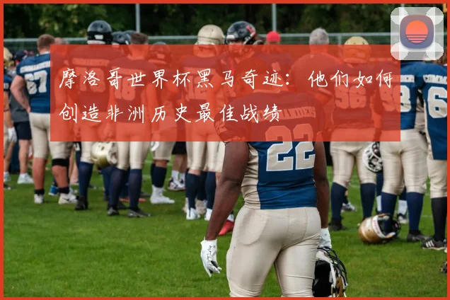 摩洛哥世界杯黑马奇迹：他们如何创造非洲历史最佳战绩