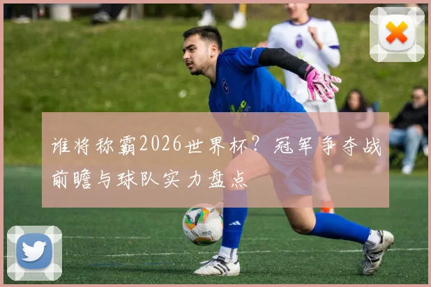 谁将称霸2026世界杯？冠军争夺战前瞻与球队实力盘点