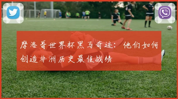 摩洛哥世界杯黑马奇迹：他们如何创造非洲历史最佳战绩