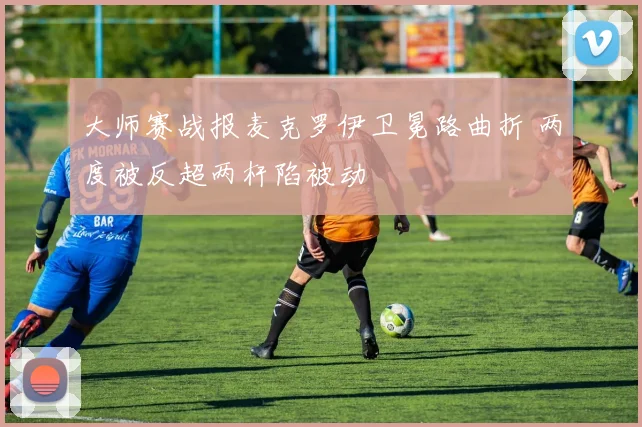 大师赛战报麦克罗伊卫冕路曲折 两度被反超两杆陷被动