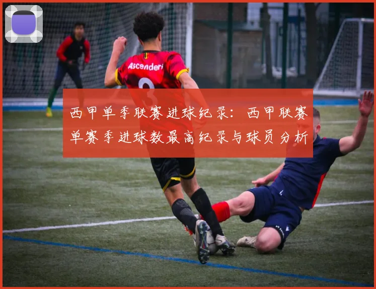 西甲单季联赛进球纪录：西甲联赛单赛季进球数最高纪录与球员分析